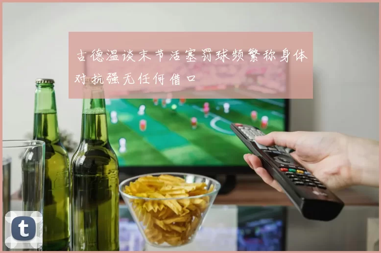 古德温谈末节活塞罚球频繁称身体对抗强无任何借口