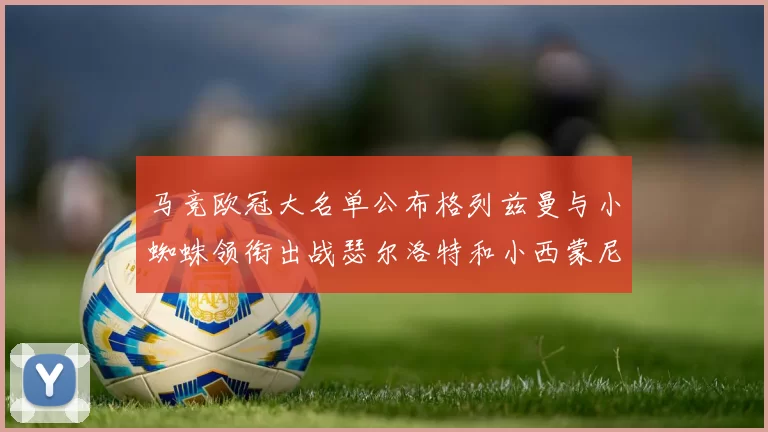 马竞欧冠大名单公布格列兹曼与小蜘蛛领衔出战瑟尔洛特和小西蒙尼在列