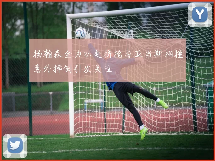 杨瀚森全力以赴拼抢与亚当斯相撞意外摔倒引发关注
