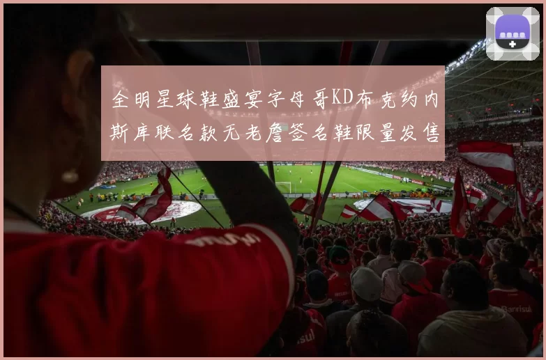 全明星球鞋盛宴字母哥KD布克约内斯库联名款无老詹签名鞋限量发售