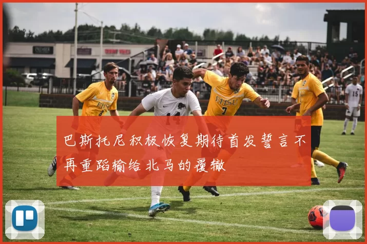 巴斯托尼积极恢复期待首发誓言不再重蹈输给北马的覆辙