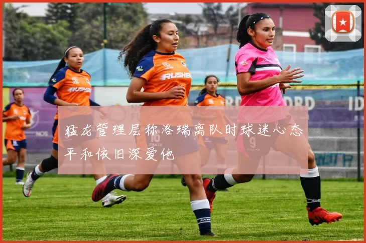 猛龙管理层称洛瑞离队时球迷心态平和依旧深爱他