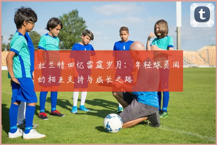 杜兰特回忆雷霆岁月：年轻球员间的相互支持与成长之路