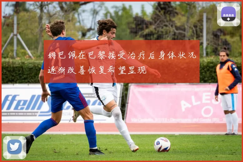 姆巴佩在巴黎接受治疗后身体状况逐渐改善恢复希望显现