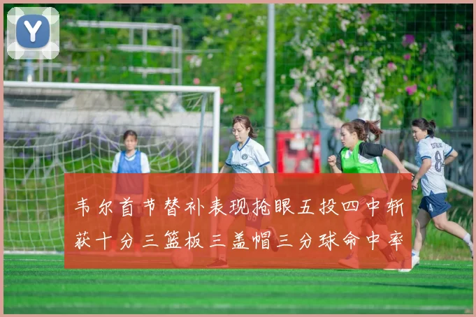 韦尔首节替补表现抢眼五投四中斩获十分三篮板三盖帽三分球命中率高达六成