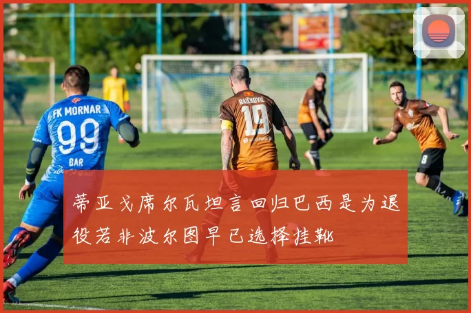 蒂亚戈席尔瓦坦言回归巴西是为退役若非波尔图早已选择挂靴