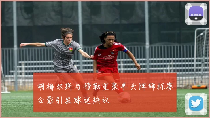 胡梅尔斯与穆勒重聚羊头牌锦标赛合影引发球迷热议