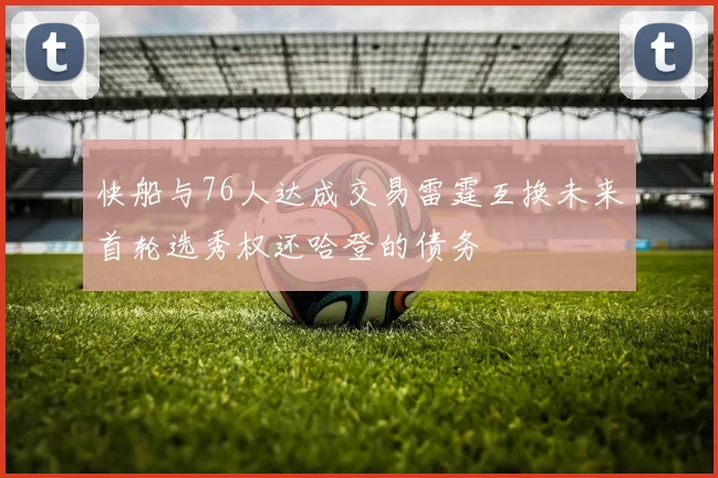 快船与76人达成交易雷霆互换未来首轮选秀权还哈登的债务