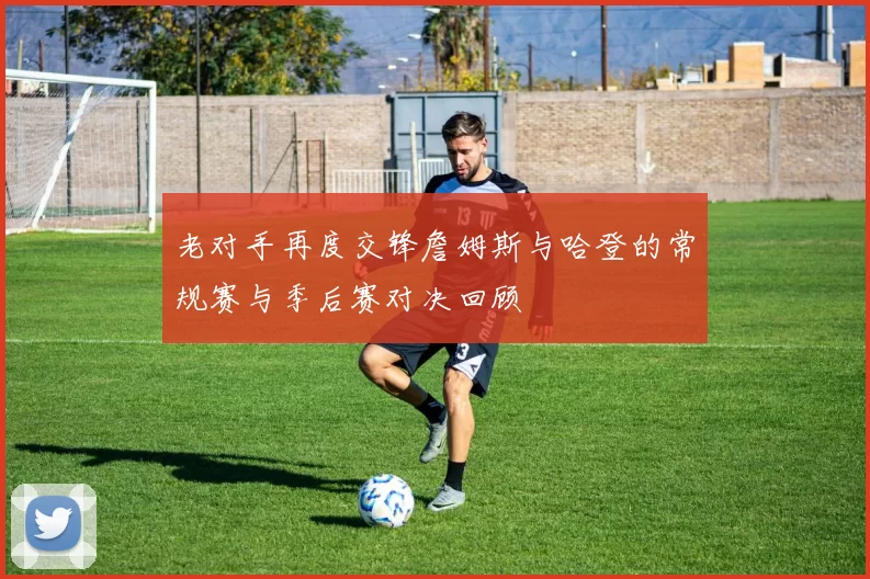 老对手再度交锋詹姆斯与哈登的常规赛与季后赛对决回顾